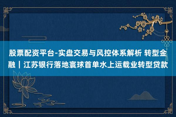 股票配资平台-实盘交易与风控体系解析 转型金融｜江苏银行落地寰球首单水上运载业转型贷款
