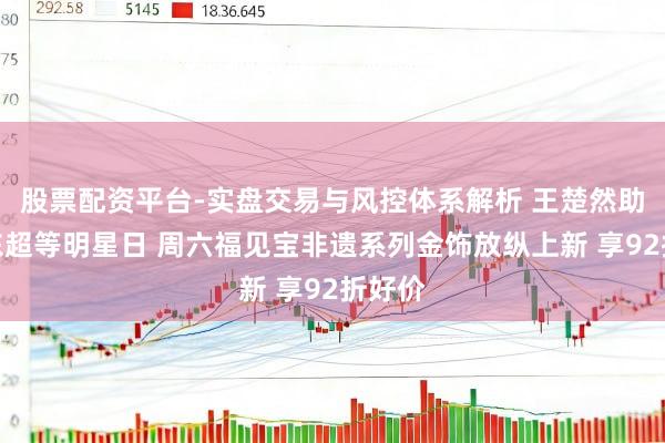 股票配资平台-实盘交易与风控体系解析 王楚然助阵京东超等明星日 周六福见宝非遗系列金饰放纵上新 享92折好价