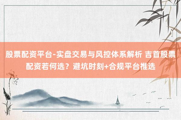 股票配资平台-实盘交易与风控体系解析 吉首股票配资若何选？避坑时刻+合规平台推选