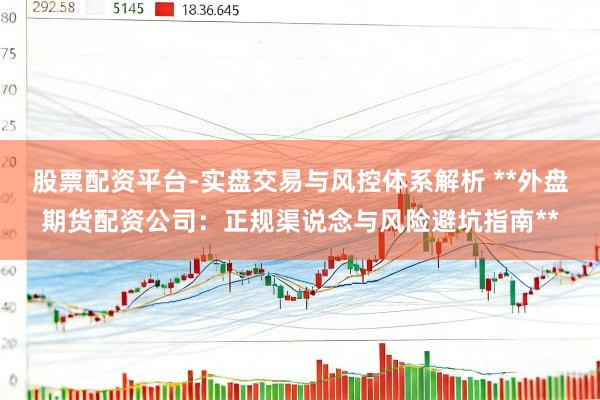 股票配资平台-实盘交易与风控体系解析 **外盘期货配资公司：正规渠说念与风险避坑指南**